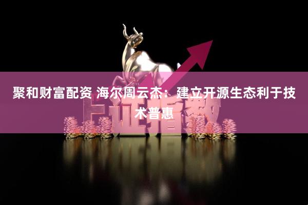 聚和财富配资 海尔周云杰：建立开源生态利于技术普惠