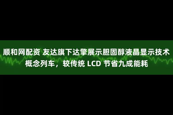 顺和网配资 友达旗下达擎展示胆固醇液晶显示技术概念列车，较传统 LCD 节省九成能耗