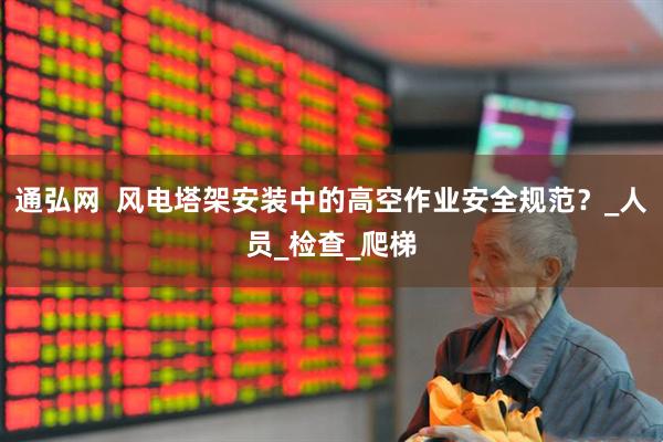 通弘网  风电塔架安装中的高空作业安全规范？_人员_检查_爬梯